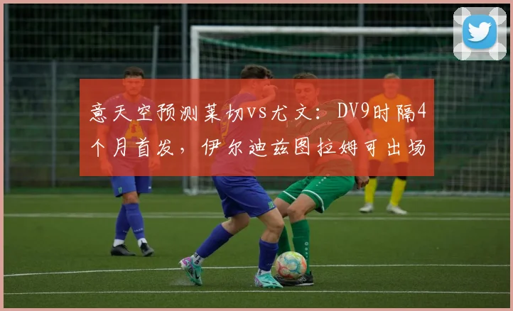 意天空预测莱切vs尤文：DV9时隔4个月首发，伊尔迪兹图拉姆可出场