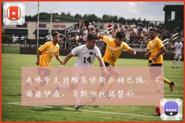老佛爷支持维尼修斯和姆巴佩，不满赫伊森、马斯坦托诺替补