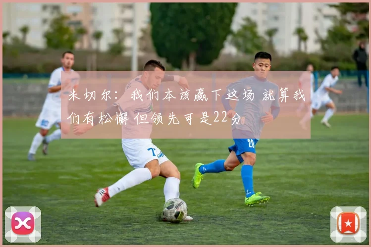米切尔：我们本该赢下这场 就算我们有松懈 但领先可是22分