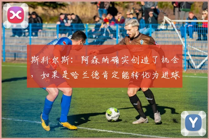 斯科尔斯：阿森纳确实创造了机会，如果是哈兰德肯定能转化为进球