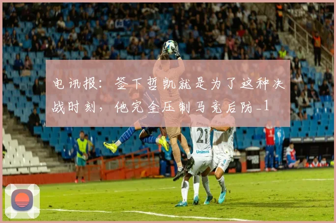 电讯报：签下哲凯就是为了这种决战时刻，他完全压制马竞后防_1