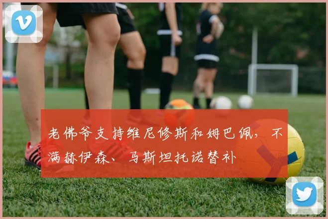 老佛爷支持维尼修斯和姆巴佩，不满赫伊森、马斯坦托诺替补