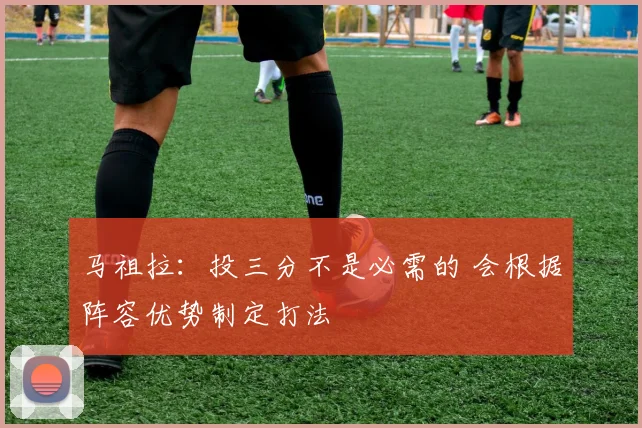 马祖拉：投三分不是必需的 会根据阵容优势制定打法