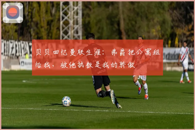 贝贝回忆曼联生涯：弗爵把公寓租给我，被他执教是我的骄傲